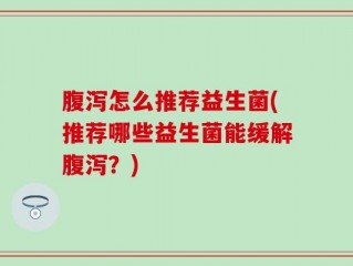 腹泻怎么推荐益生菌(推荐哪些益生菌能缓解腹泻？)
