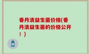 香丹清益生菌价格(香丹清益生菌的价格公开！)