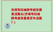 杰诺布拉迪酵母益生菌是活菌么(杰诺布拉迪酵母益生菌是否为活菌？)