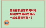 益生菌和感冒药同时吃好吗(益生菌和感冒药一起吃是否可行？)