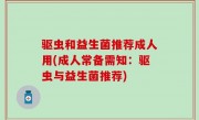 驱虫和益生菌推荐成人用(成人常备需知：驱虫与益生菌推荐)