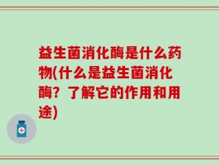 益生菌消化酶是什么药物(什么是益生菌消化酶？了解它的作用和用途)