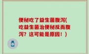 便秘吃了益生菌腹泻(吃益生菌治便秘反而腹泻？这可能是原因！)