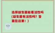 选择益生菌能看活性吗(益生菌有活性吗？答案在这里！)