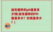益生菌粉的ph值是多少钱(益生菌粉的PH值是多少？价钱是多少？)