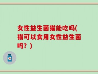 女性益生菌猫能吃吗(猫可以食用女性益生菌吗？)