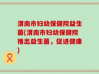 渭南市妇幼保健院益生菌(渭南市妇幼保健院推出益生菌，促进健康)