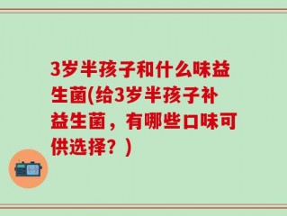 3岁半孩子和什么味益生菌(给3岁半孩子补益生菌，有哪些口味可供选择？)