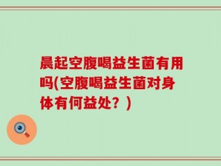 晨起空腹喝益生菌有用吗(空腹喝益生菌对身体有何益处？)