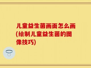 儿童益生菌画面怎么画(绘制儿童益生菌的图像技巧)