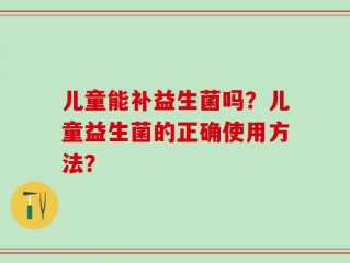 儿童能补益生菌吗？儿童益生菌的正确使用方法？