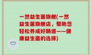 一然益生菌旗舰(一然益生菌旗舰店，帮助您轻松养成好肠道——健康益生菌的选择)