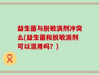 益生菌与脱敏滴剂冲突么(益生菌和脱敏滴剂可以混用吗？)