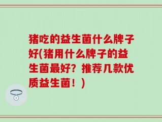 猪吃的益生菌什么牌子好(猪用什么牌子的益生菌最好？推荐几款优质益生菌！)