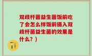 双歧杆菌益生菌饭前吃了会怎么样饭前摄入双歧杆菌益生菌的效果是什么？)