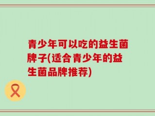 青少年可以吃的益生菌牌子(适合青少年的益生菌品牌推荐)