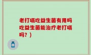 老打嗝吃益生菌有用吗吃益生菌能治疗老打嗝吗？)