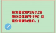 益生菌空腹吃好么(空腹吃益生菌可行吗？这是你需要知道的。)