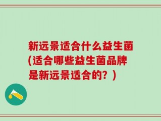 新远景适合什么益生菌(适合哪些益生菌品牌是新远景适合的？)