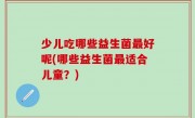 少儿吃哪些益生菌最好呢(哪些益生菌最适合儿童？)