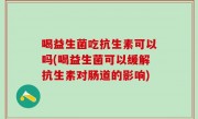喝益生菌吃抗生素可以吗(喝益生菌可以缓解抗生素对肠道的影响)