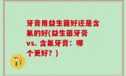 牙膏用益生菌好还是含氟的好(益生菌牙膏 vs. 含氟牙膏：哪个更好？)