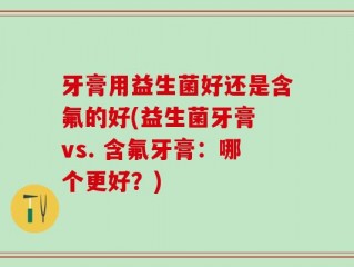 牙膏用益生菌好还是含氟的好(益生菌牙膏 vs. 含氟牙膏：哪个更好？)