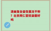 清幽复合益生菌冻干粉？北京同仁堂优益菌好吗