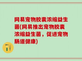 网易宠物胶囊浓缩益生菌(网易推出宠物胶囊浓缩益生菌，促进宠物肠道健康)
