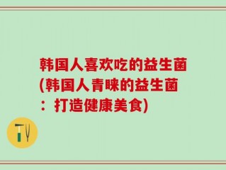 韩国人喜欢吃的益生菌(韩国人青睐的益生菌：打造健康美食)