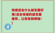 祛痘适合什么益生菌好用(适合祛痘的益生菌推荐，让你告别烦恼！)