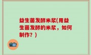 益生菌发酵米浆(用益生菌发酵的米浆，如何制作？)