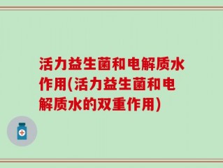 活力益生菌和电解质水作用(活力益生菌和电解质水的双重作用)