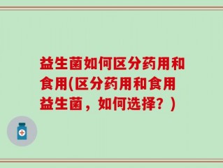益生菌如何区分药用和食用(区分药用和食用益生菌，如何选择？)