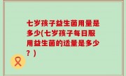 七岁孩子益生菌用量是多少(七岁孩子每日服用益生菌的适量是多少？)