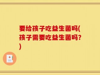 要给孩子吃益生菌吗(孩子需要吃益生菌吗？)