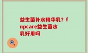 益生菌补水精华乳？fnpcare益生菌水乳好用吗