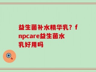 益生菌补水精华乳？fnpcare益生菌水乳好用吗