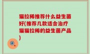 猫拉稀推荐什么益生菌好(推荐几款适合治疗猫猫拉稀的益生菌产品)