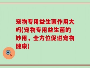 宠物专用益生菌作用大吗(宠物专用益生菌的妙用，全方位促进宠物健康)