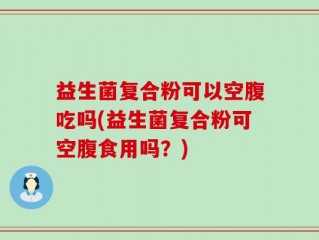 益生菌复合粉可以空腹吃吗(益生菌复合粉可空腹食用吗？)