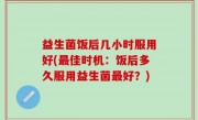 益生菌饭后几小时服用好(最佳时机：饭后多久服用益生菌最好？)