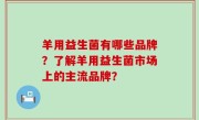 羊用益生菌有哪些品牌？了解羊用益生菌市场上的主流品牌？
