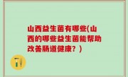 山西益生菌有哪些(山西的哪些益生菌能帮助改善肠道健康？)