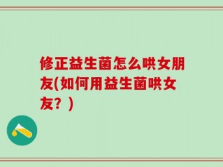 修正益生菌怎么哄女朋友(如何用益生菌哄女友？)