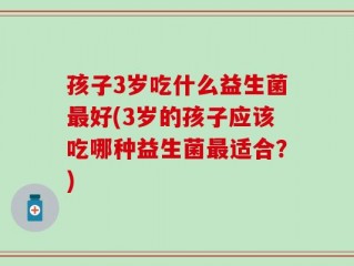 孩子3岁吃什么益生菌最好(3岁的孩子应该吃哪种益生菌最适合？)