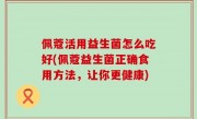 佩蔻活用益生菌怎么吃好(佩蔻益生菌正确食用方法，让你更健康)
