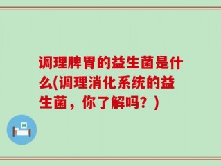 调理脾胃的益生菌是什么(调理消化系统的益生菌，你了解吗？)