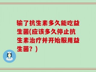 输了抗生素多久能吃益生菌(应该多久停止抗生素治疗并开始服用益生菌？)