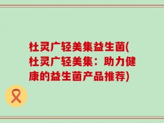 杜灵广轻美集益生菌(杜灵广轻美集：助力健康的益生菌产品推荐)